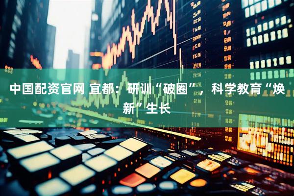 中国配资官网 宜都：研训“破圈”，科学教育“焕新”生长