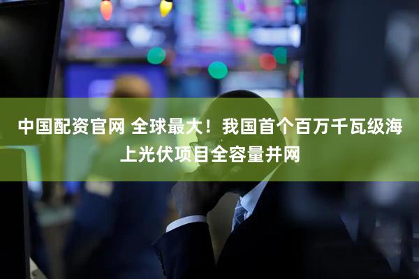 中国配资官网 全球最大！我国首个百万千瓦级海上光伏项目全容量并网