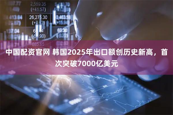 中国配资官网 韩国2025年出口额创历史新高，首次突破7000亿美元