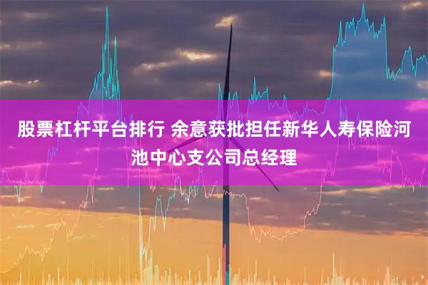 股票杠杆平台排行 余意获批担任新华人寿保险河池中心支公司总经理