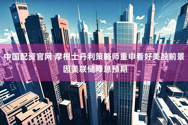 中国配资官网 摩根士丹利策略师重申看好美股前景 因美联储降息预期