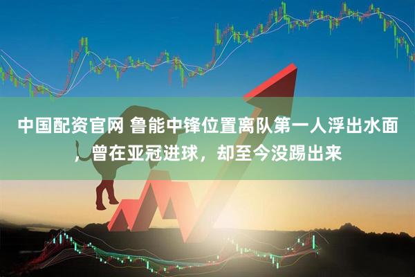 中国配资官网 鲁能中锋位置离队第一人浮出水面，曾在亚冠进球，却至今没踢出来
