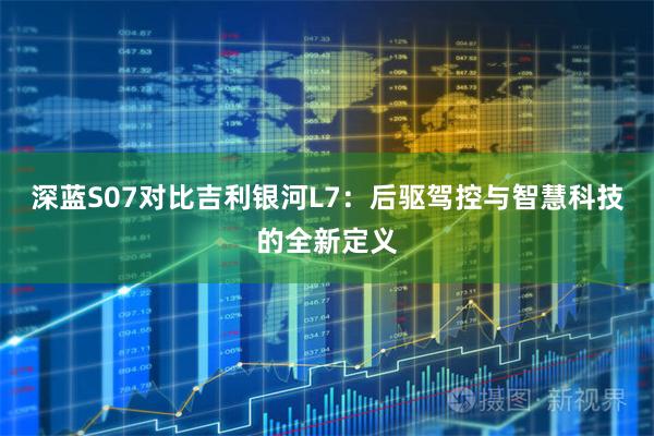 深蓝S07对比吉利银河L7：后驱驾控与智慧科技的全新定义