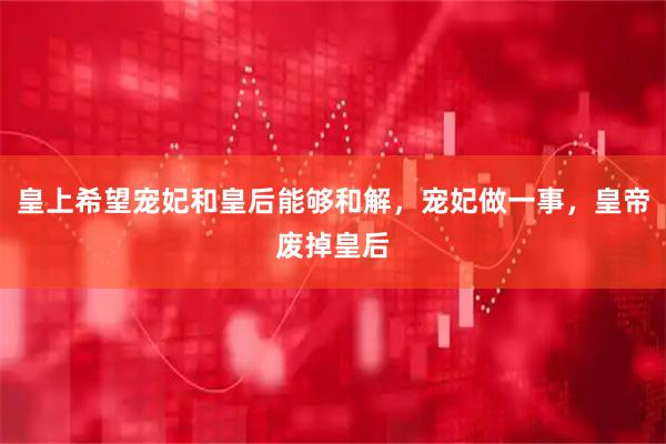 皇上希望宠妃和皇后能够和解，宠妃做一事，皇帝废掉皇后