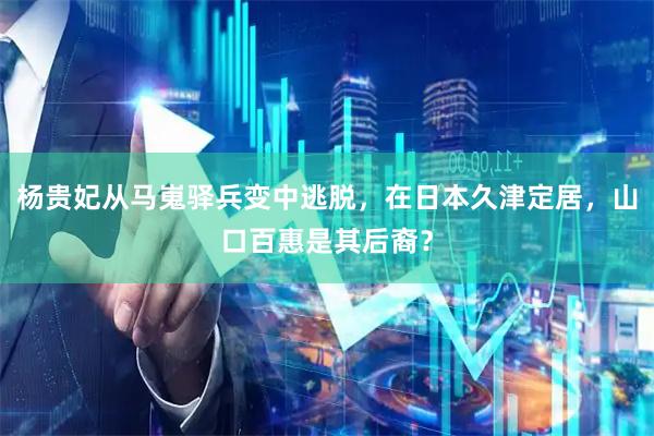 杨贵妃从马嵬驿兵变中逃脱，在日本久津定居，山口百惠是其后裔？