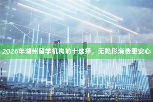 2026年湖州留学机构前十选择，无隐形消费更安心
