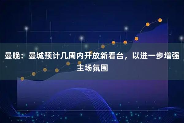 曼晚：曼城预计几周内开放新看台，以进一步增强主场氛围