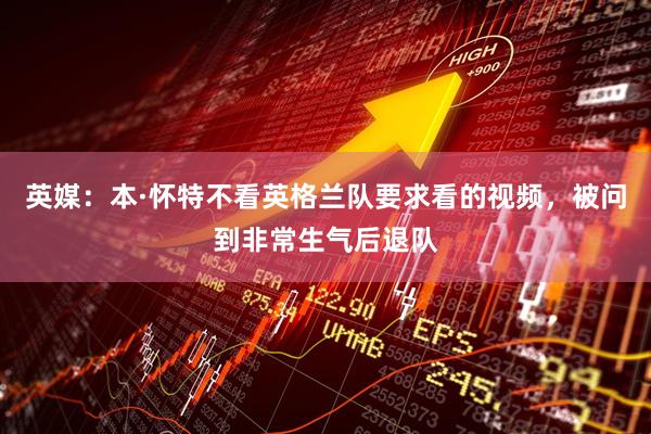 英媒：本·怀特不看英格兰队要求看的视频，被问到非常生气后退队