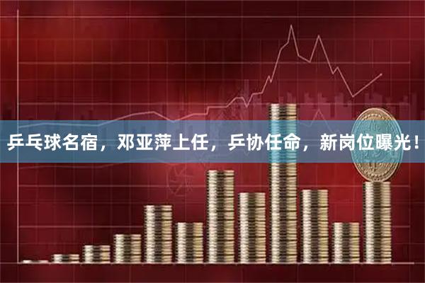 乒乓球名宿，邓亚萍上任，乒协任命，新岗位曝光！