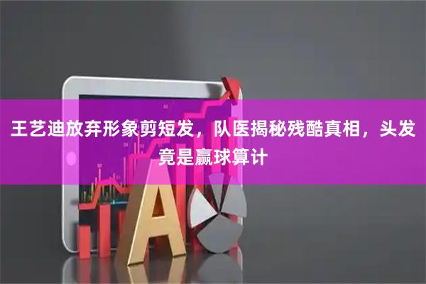 王艺迪放弃形象剪短发，队医揭秘残酷真相，头发竟是赢球算计