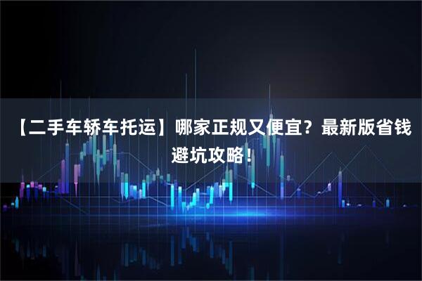 【二手车轿车托运】哪家正规又便宜？最新版省钱避坑攻略！