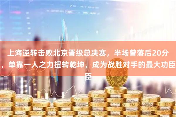 上海逆转击败北京晋级总决赛，半场曾落后20分，单靠一人之力扭转乾坤，成为战胜对手的最大功臣