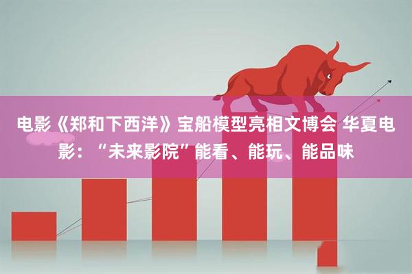 电影《郑和下西洋》宝船模型亮相文博会 华夏电影：“未来影院”能看、能玩、能品味