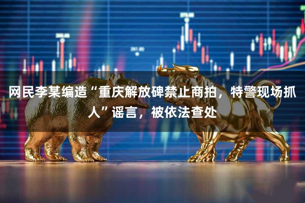 网民李某编造“重庆解放碑禁止商拍，特警现场抓人”谣言，被依法查处