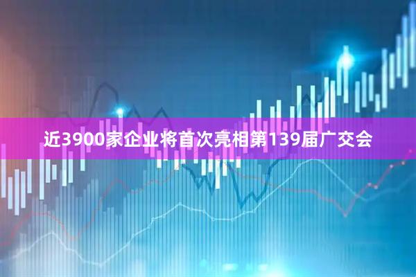 近3900家企业将首次亮相第139届广交会