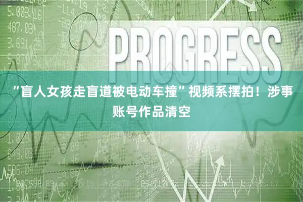 “盲人女孩走盲道被电动车撞”视频系摆拍！涉事账号作品清空