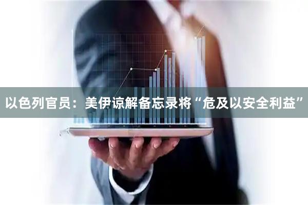 以色列官员：美伊谅解备忘录将“危及以安全利益”