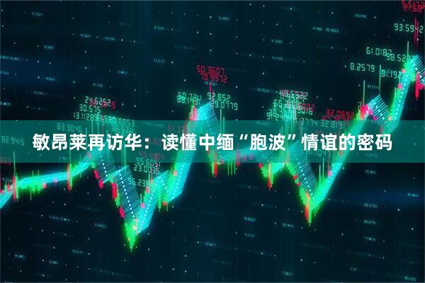 敏昂莱再访华：读懂中缅“胞波”情谊的密码