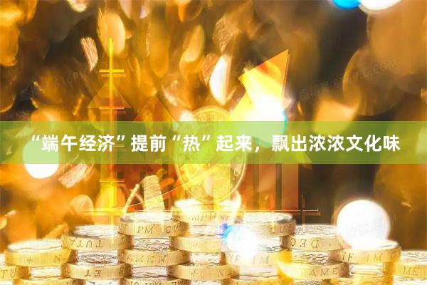 “端午经济”提前“热”起来,飘出浓浓文化味