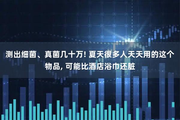 测出细菌、真菌几十万! 夏天很多人天天用的这个物品, 可能比酒店浴巾还脏